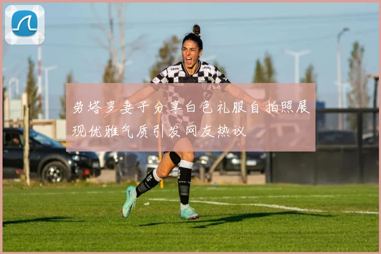 劳塔罗妻子分享白色礼服自拍照展现优雅气质引发网友热议