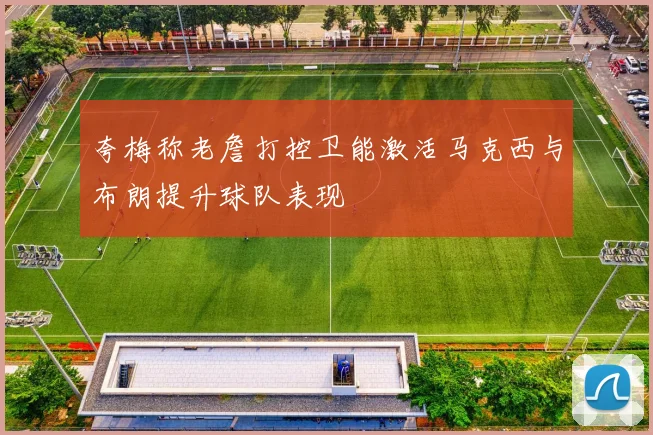 夸梅称老詹打控卫能激活马克西与布朗提升球队表现