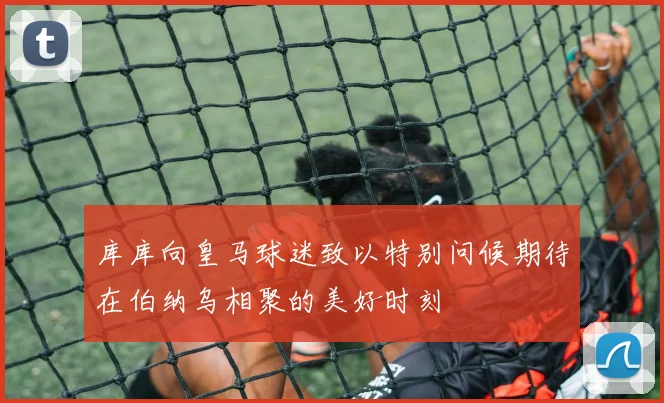 库库向皇马球迷致以特别问候期待在伯纳乌相聚的美好时刻