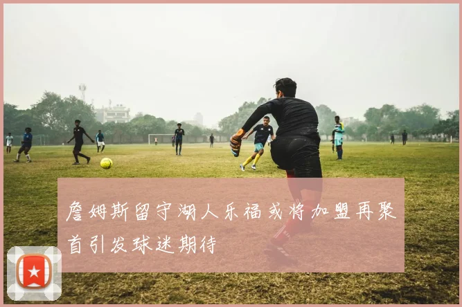 詹姆斯留守湖人乐福或将加盟再聚首引发球迷期待