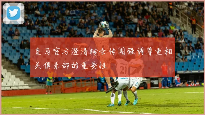 皇马官方澄清转会传闻强调尊重相关俱乐部的重要性