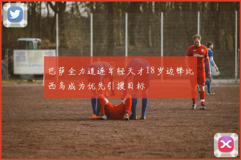 巴萨全力追逐年轻天才18岁边锋比西乌成为优先引援目标