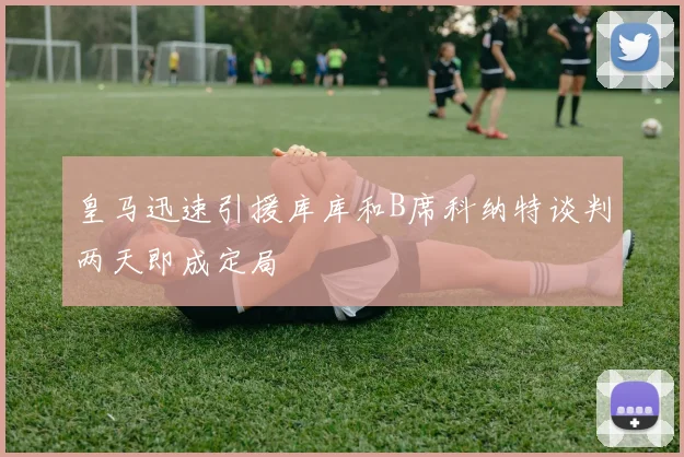 皇马迅速引援库库和B席科纳特谈判两天即成定局