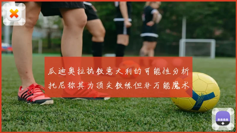 瓜迪奥拉执教意大利的可能性分析托尼称其为顶尖教练但非万能魔术师