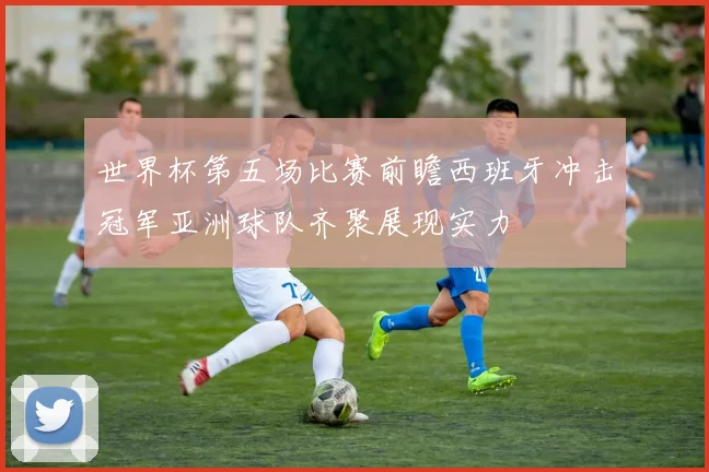 世界杯第五场比赛前瞻西班牙冲击冠军亚洲球队齐聚展现实力