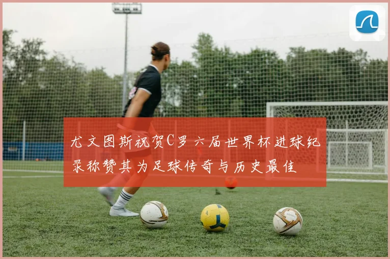 尤文图斯祝贺C罗六届世界杯进球纪录称赞其为足球传奇与历史最佳