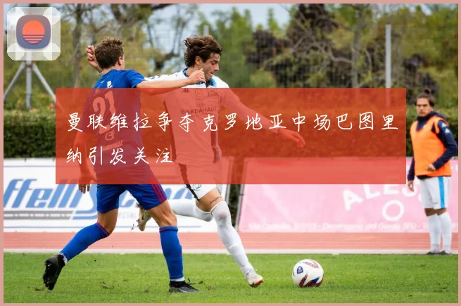 曼联维拉争夺克罗地亚中场巴图里纳引发关注