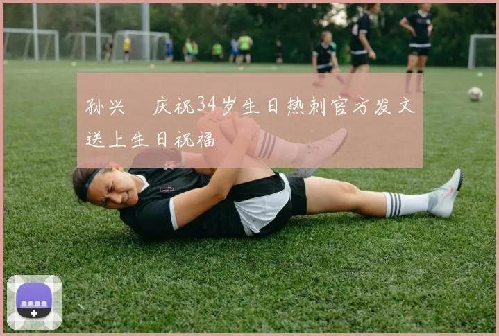 孙兴慜庆祝34岁生日热刺官方发文送上生日祝福