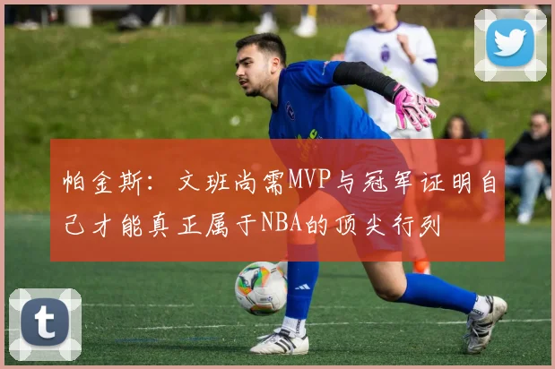 帕金斯：文班尚需MVP与冠军证明自己才能真正属于NBA的顶尖行列