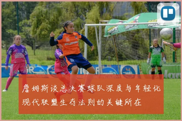 詹姆斯谈总决赛球队深度与年轻化现代联盟生存法则的关键所在