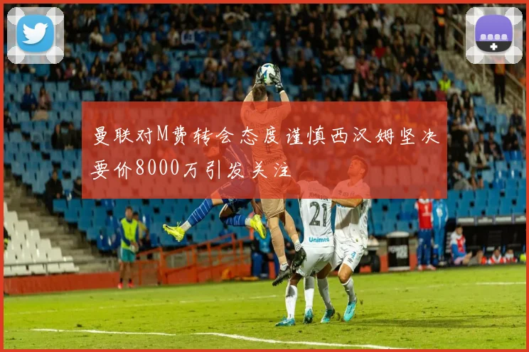 曼联对M费转会态度谨慎西汉姆坚决要价8000万引发关注