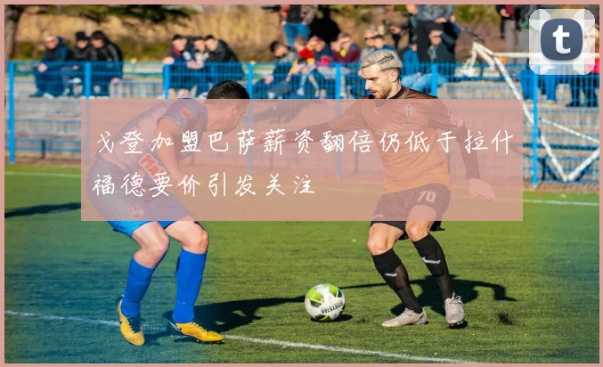 戈登加盟巴萨薪资翻倍仍低于拉什福德要价引发关注
