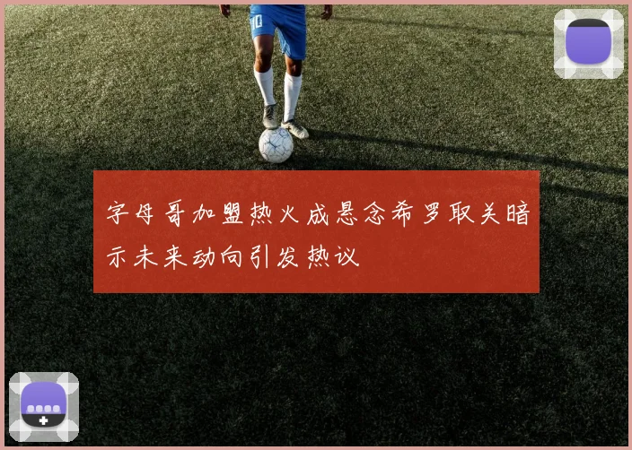 字母哥加盟热火成悬念希罗取关暗示未来动向引发热议