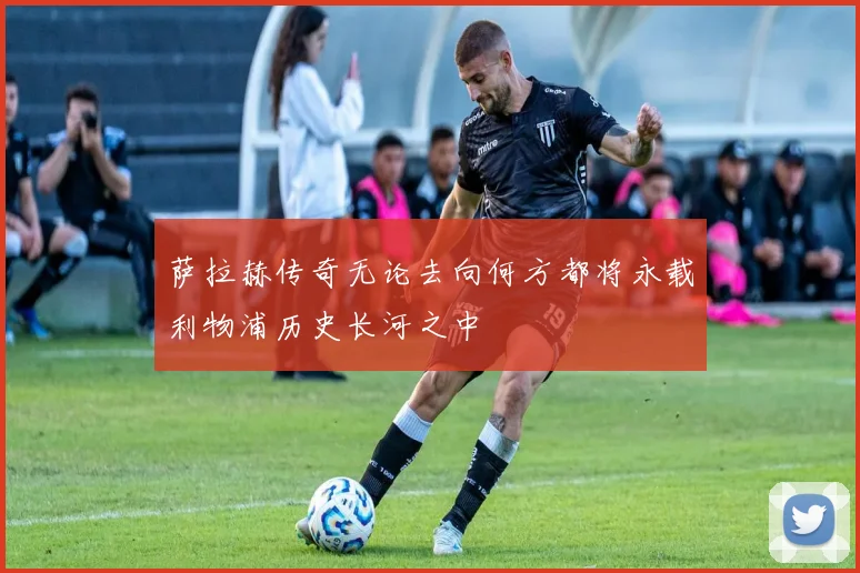 萨拉赫传奇无论去向何方都将永载利物浦历史长河之中