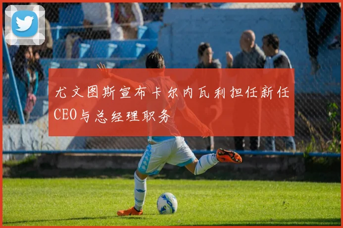 尤文图斯宣布卡尔内瓦利担任新任CEO与总经理职务
