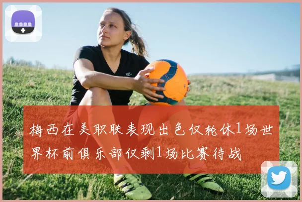 梅西在美职联表现出色仅轮休1场世界杯前俱乐部仅剩1场比赛待战
