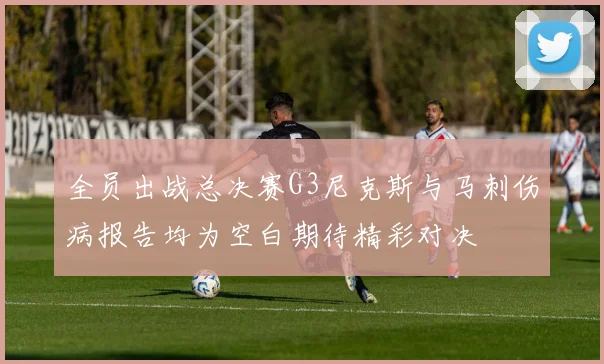 全员出战总决赛G3尼克斯与马刺伤病报告均为空白期待精彩对决