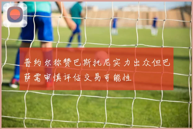普约尔称赞巴斯托尼实力出众但巴萨需审慎评估交易可能性