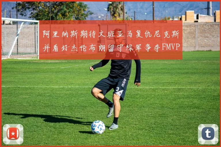 阿里纳斯期待文班亚马复仇尼克斯并看好杰伦布朗留守绿军争夺FMVP