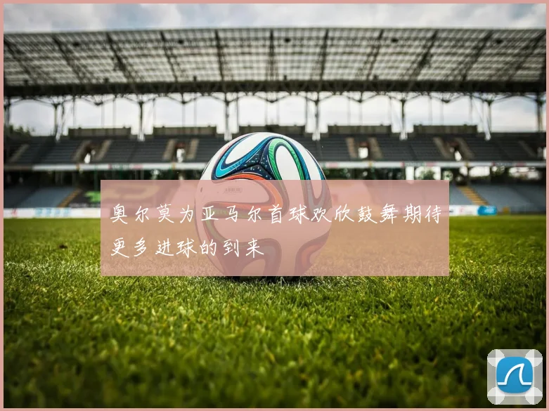 奥尔莫为亚马尔首球欢欣鼓舞期待更多进球的到来