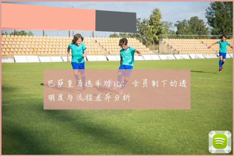 巴萨皇马选举对比：会员制下的透明度与流程差异分析