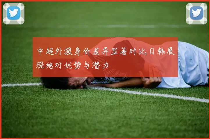 中超外援身价差异显著对比日韩展现绝对优势与潜力