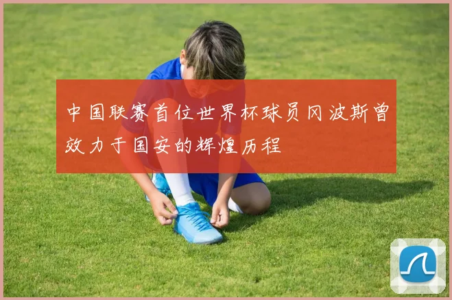 中国联赛首位世界杯球员冈波斯曾效力于国安的辉煌历程