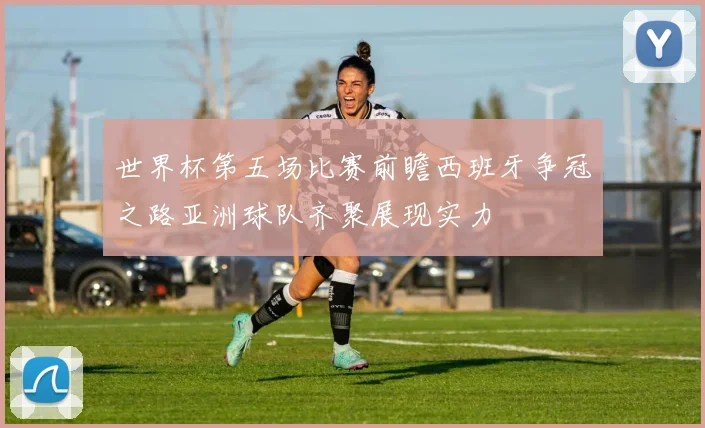 世界杯第五场比赛前瞻西班牙争冠之路亚洲球队齐聚展现实力