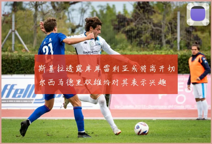 斯基拉透露库库雷利亚或将离开切尔西马德里双雄均对其表示兴趣
