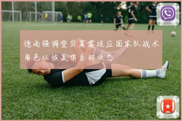 德尚强调登贝莱需适应国家队战术角色以恢复俱乐部状态
